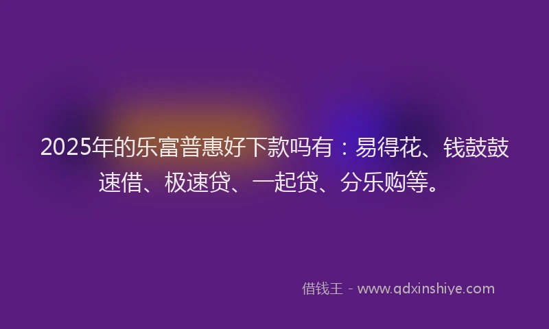 2025年的乐富普惠好下款吗有：易得花、钱鼓鼓速借、极速贷、一起贷、分乐购等。
