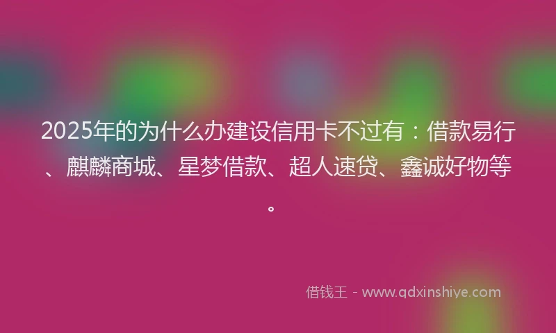 2025年的为什么办建设信用卡不过有：借款易行、麒麟商城、星梦借款、超人速贷、鑫诚好物等。