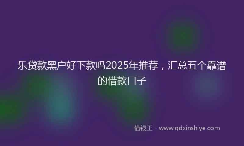 乐贷款黑户好下款吗2025年推荐，汇总五个靠谱的借款口子