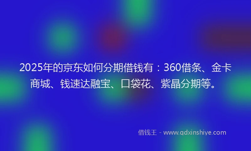 2025年的京东如何分期借钱有：360借条、金卡商城、钱速达融宝、口袋花、紫晶分期等。