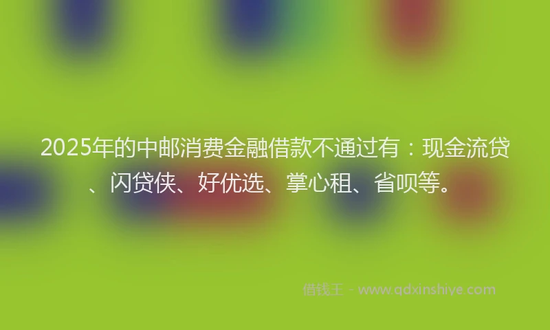 2025年的中邮消费金融借款不通过有：现金流贷、闪贷侠、好优选、掌心租、省呗等。