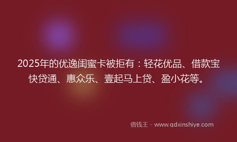 2025年的优逸闺蜜卡被拒有：轻花优品、借款宝快贷通、惠众乐、壹起马上贷、盈小花等。