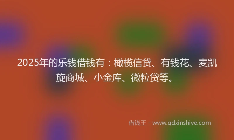 2025年的乐钱借钱有：橄榄信贷、有钱花、麦凯旋商城、小金库、微粒贷等。