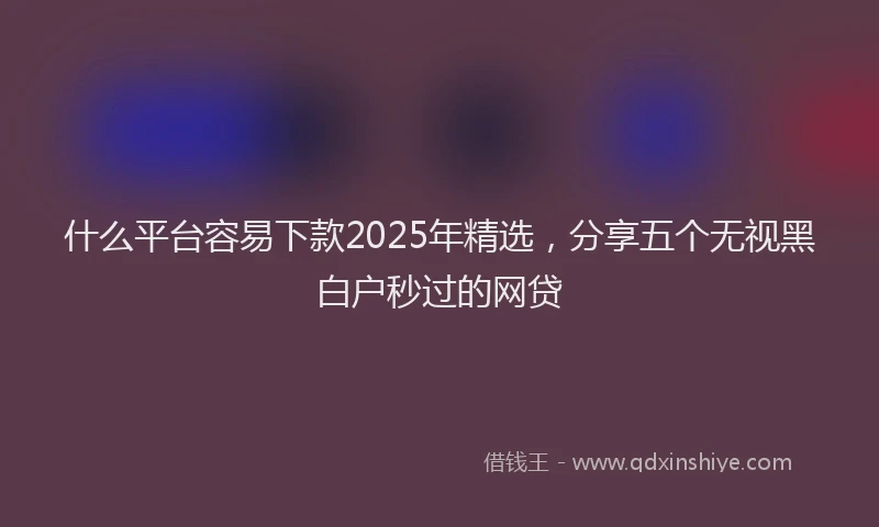什么平台容易下款2025年精选,分享五个无视黑白户秒过的网贷