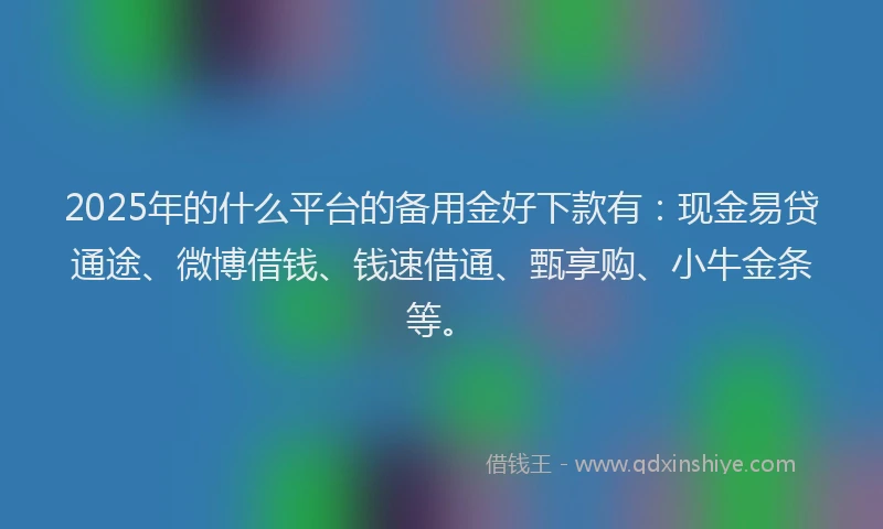 2025年的什么平台的备用金好下款有：现金易贷通途、微博借钱、钱速借通、甄享购、小牛金条等。