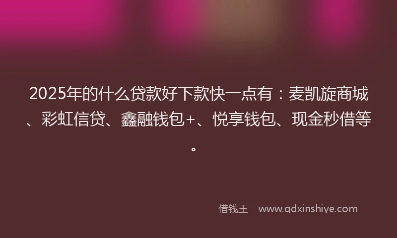 2025年的什么贷款好下款快一点有：麦凯旋商城、彩虹信贷、鑫融钱包+、悦享钱包、现金秒借等。