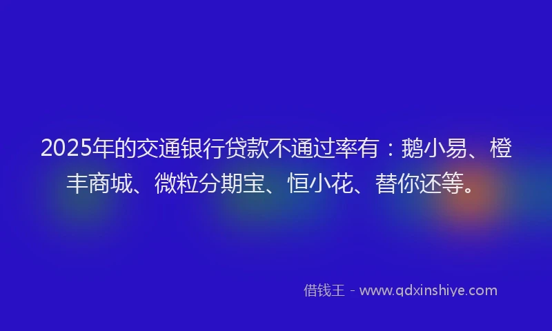 2025年的交通银行贷款不通过率有：鹅小易、橙丰商城、微粒分期宝、恒小花、替你还等。