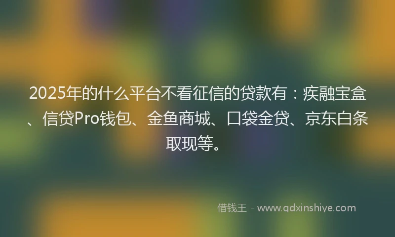 2025年的什么平台不看征信的贷款有：疾融宝盒、信贷Pro钱包、金鱼商城、口袋金贷、京东白条取现等。