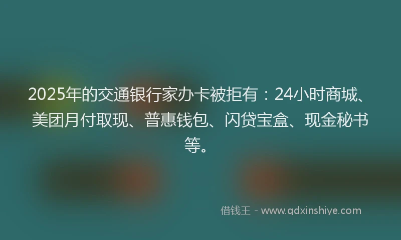 2025年的交通银行家办卡被拒有：24小时商城、美团月付取现、普惠钱包、闪贷宝盒、现金秘书等。