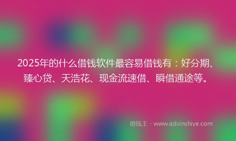 2025年的什么借钱软件最容易借钱有：好分期、臻心贷、天浩花、现金流速借、瞬借通途等。