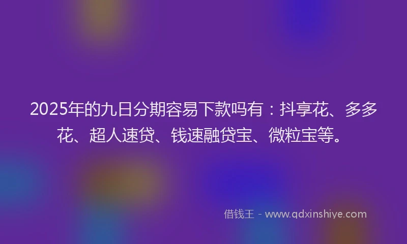 2025年的九日分期容易下款吗有：抖享花、多多花、超人速贷、钱速融贷宝、微粒宝等。