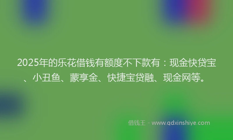 2025年的乐花借钱有额度不下款有：现金快贷宝、小丑鱼、蒙享金、快捷宝贷融、现金网等。