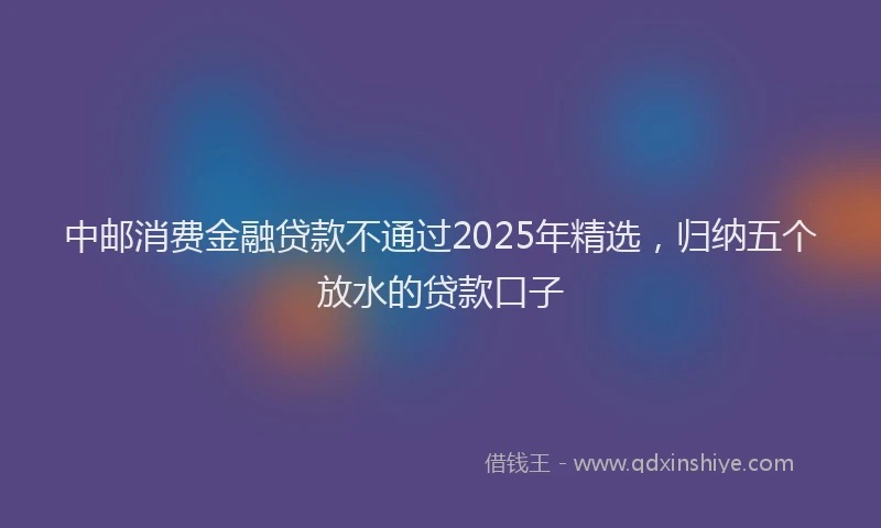 中邮消费金融贷款不通过2025年精选，归纳五个放水的贷款口子