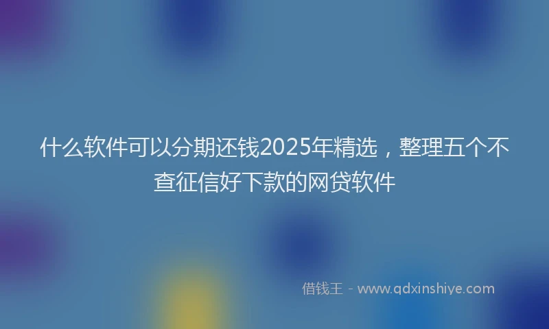 什么软件可以分期还钱2025年精选，整理五个不查征信好下款的网贷软件