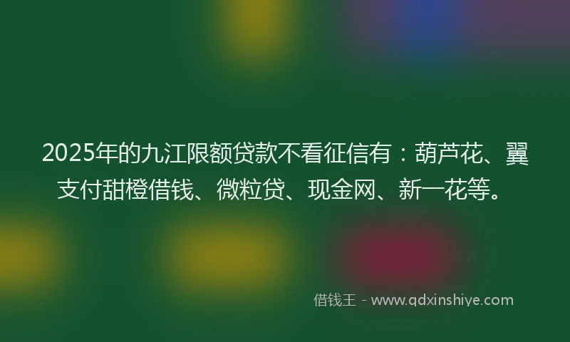 2025年的九江限额贷款不看征信有：葫芦花、翼支付甜橙借钱、微粒贷、现金网、新一花等。