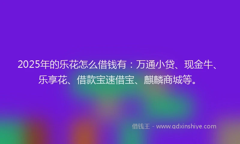 2025年的乐花怎么借钱有：万通小贷、现金牛、乐享花、借款宝速借宝、麒麟商城等。