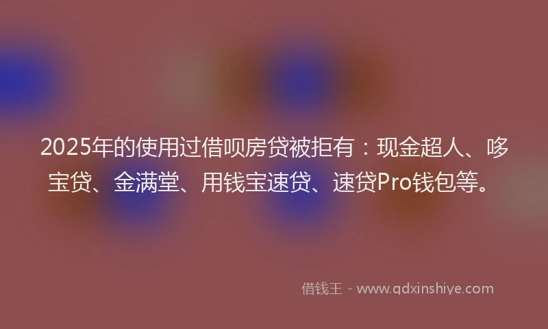2025年的使用过借呗房贷被拒有：现金超人、哆宝贷、金满堂、用钱宝速贷、速贷Pro钱包等。