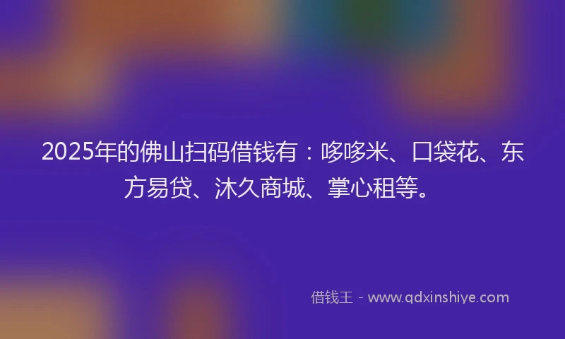 2025年的佛山扫码借钱有:哆哆米、口袋花、东方易贷、沐久商城、掌心租等。