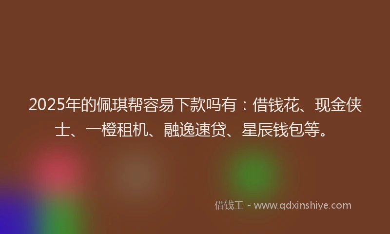 2025年的佩琪帮容易下款吗有：借钱花、现金侠士、一橙租机、融逸速贷、星辰钱包等。