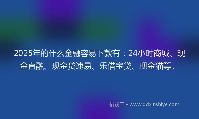 2025年的什么金融容易下款有：24小时商城、现金直融、现金贷速易、乐借宝贷、现金猫等。