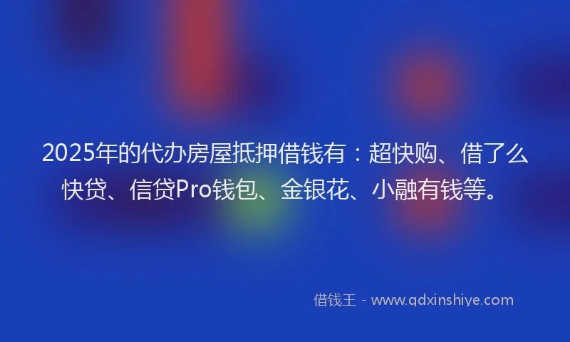 2025年的代办房屋抵押借钱有：超快购、借了么快贷、信贷Pro钱包、金银花、小融有钱等。