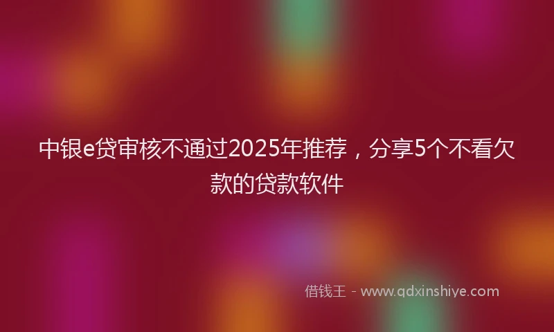 中银e贷审核不通过2025年推荐，分享5个不看欠款的贷款软件