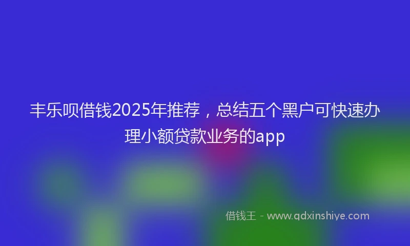 丰乐呗借钱2025年推荐，总结五个黑户可快速办理小额贷款业务的app