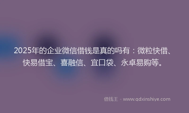 2025年的企业微信借钱是真的吗有：微粒快借、快易借宝、喜融信、宜口袋、永卓易购等。