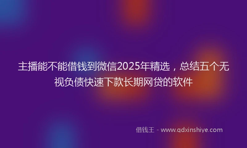 主播能不能借钱到微信2025年精选，总结五个无视负债快速下款长期网贷的软件