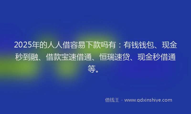 2025年的人人借容易下款吗有：有钱钱包、现金秒到融、借款宝速借通、恒瑞速贷、现金秒借通等。