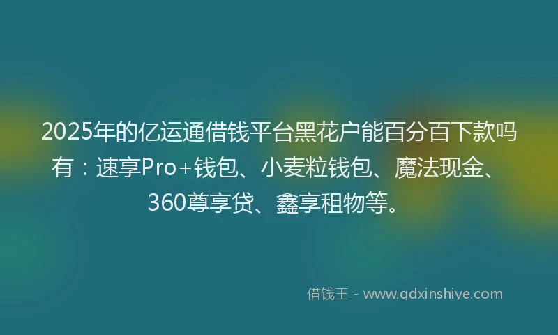 2025年的亿运通借钱平台黑花户能百分百下款吗有：速享Pro+钱包、小麦粒钱包、魔法现金、360尊享贷、鑫享租物等。