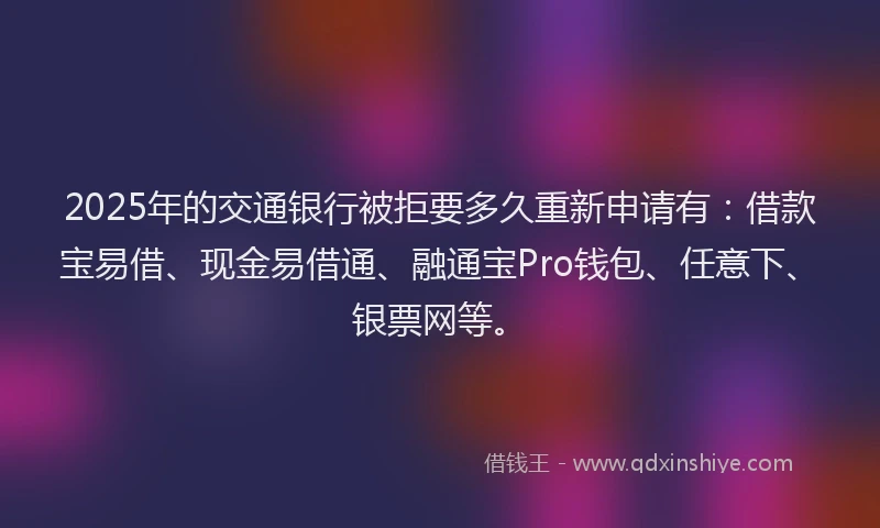2025年的交通银行被拒要多久重新申请有：借款宝易借、现金易借通、融通宝Pro钱包、任意下、银票网等。