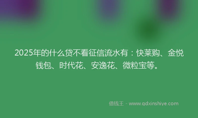 2025年的什么贷不看征信流水有：快莱购、金悦钱包、时代花、安逸花、微粒宝等。