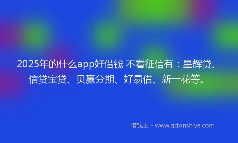 2025年的什么app好借钱 不看征信有：星辉贷、信贷宝贷、贝赢分期、好易借、新一花等。