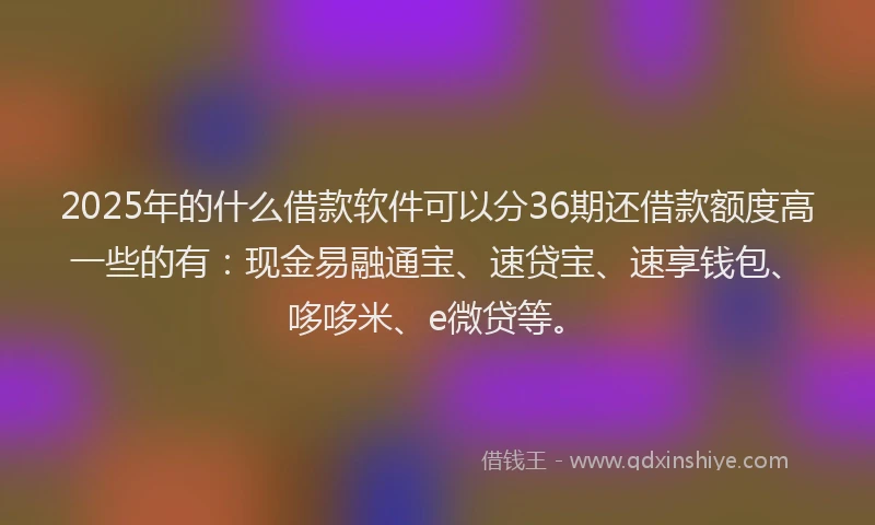 2025年的什么借款软件可以分36期还借款额度高一些的有：现金易融通宝、速贷宝、速享钱包、哆哆米、e微贷等。