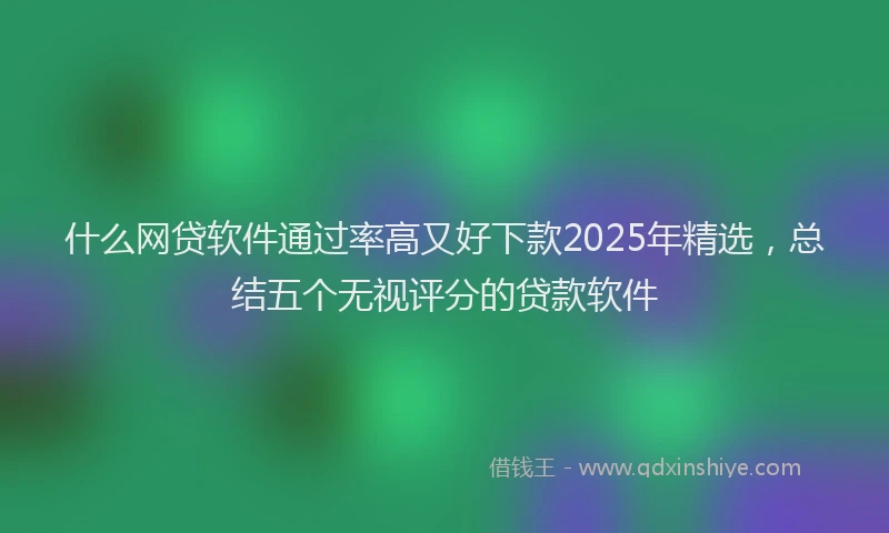 什么网贷软件通过率高又好下款2025年精选，总结五个无视评分的贷款软件
