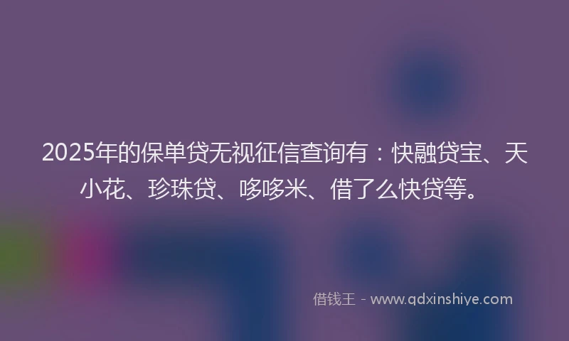 2025年的保单贷无视征信查询有：快融贷宝、天小花、珍珠贷、哆哆米、借了么快贷等。