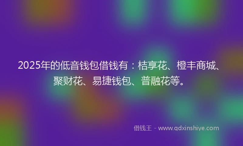 2025年的低音钱包借钱有：桔享花、橙丰商城、聚财花、易捷钱包、普融花等。