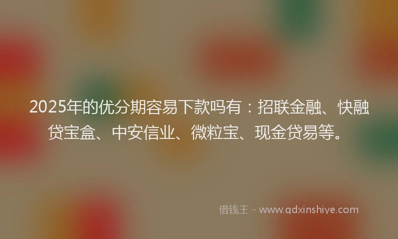 2025年的优分期容易下款吗有：招联金融、快融贷宝盒、中安信业、微粒宝、现金贷易等。