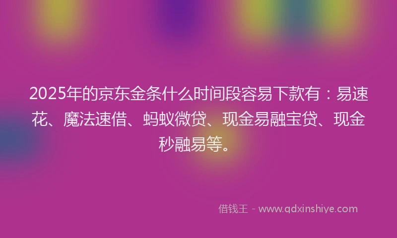 2025年的京东金条什么时间段容易下款有:易速花、魔法速借、蚂蚁微贷、现金易融宝贷、现金秒融易等。