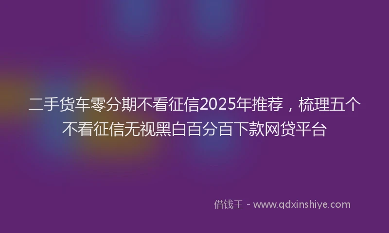 二手货车零分期不看征信2025年推荐，梳理五个不看征信无视黑白百分百下款网贷平台