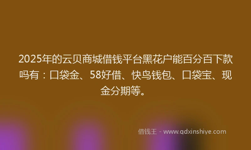 2025年的云贝商城借钱平台黑花户能百分百下款吗有：口袋金、58好借、快鸟钱包、口袋宝、现金分期等。