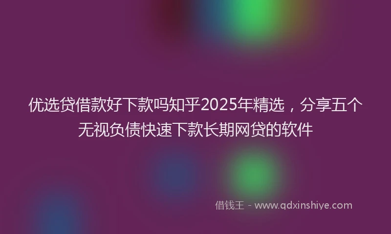 优选贷借款好下款吗知乎2025年精选，分享五个无视负债快速下款长期网贷的软件
