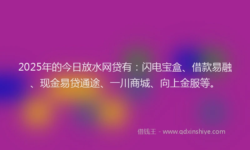 2025年的今日放水网贷有：闪电宝盒、借款易融、现金易贷通途、一川商城、向上金服等。