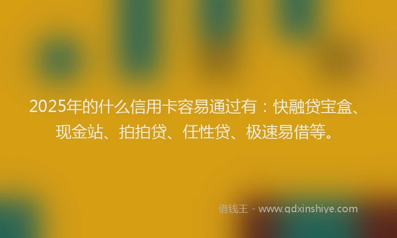 2025年的什么信用卡容易通过有：快融贷宝盒、现金站、拍拍贷、任性贷、极速易借等。