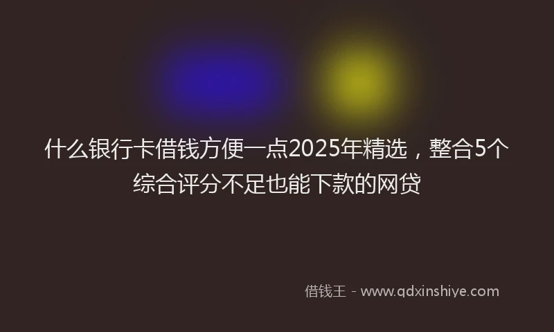 什么银行卡借钱方便一点2025年精选，整合5个综合评分不足也能下款的网贷