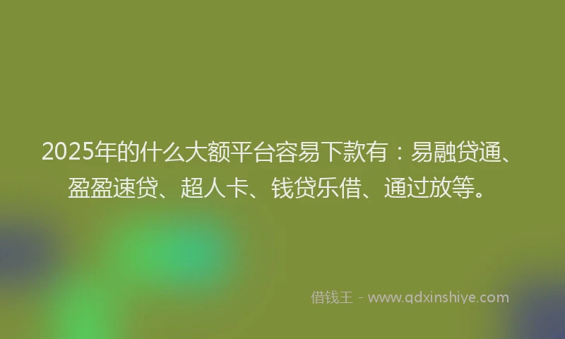 2025年的什么大额平台容易下款有：易融贷通、盈盈速贷、超人卡、钱贷乐借、通过放等。