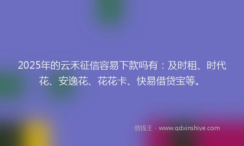2025年的云禾征信容易下款吗有：及时租、时代花、安逸花、花花卡、快易借贷宝等。