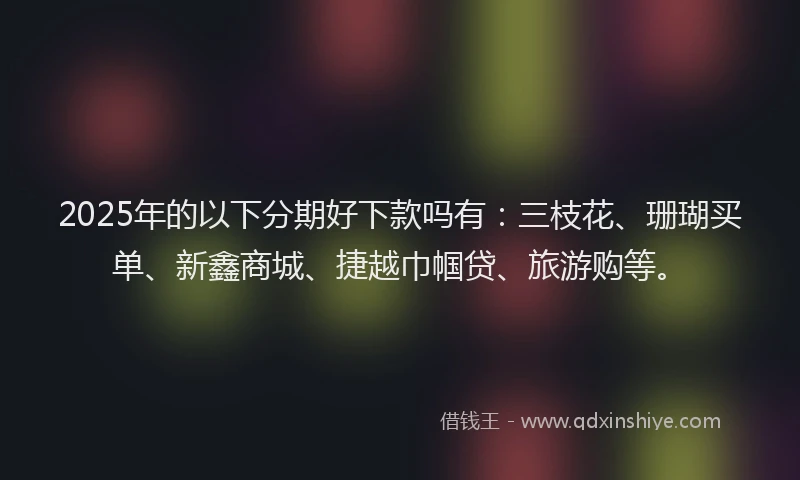 2025年的以下分期好下款吗有：三枝花、珊瑚买单、新鑫商城、捷越巾帼贷、旅游购等。
