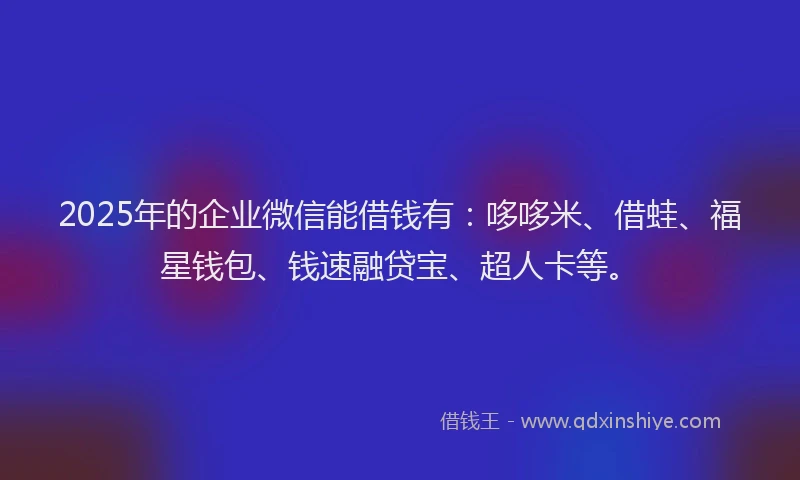 2025年的企业微信能借钱有：哆哆米、借蛙、福星钱包、钱速融贷宝、超人卡等。